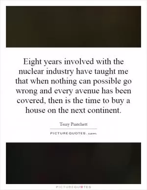 Eight years involved with the nuclear industry have taught me that when nothing can possible go wrong and every avenue has been covered, then is the time to buy a house on the next continent Picture Quote #1