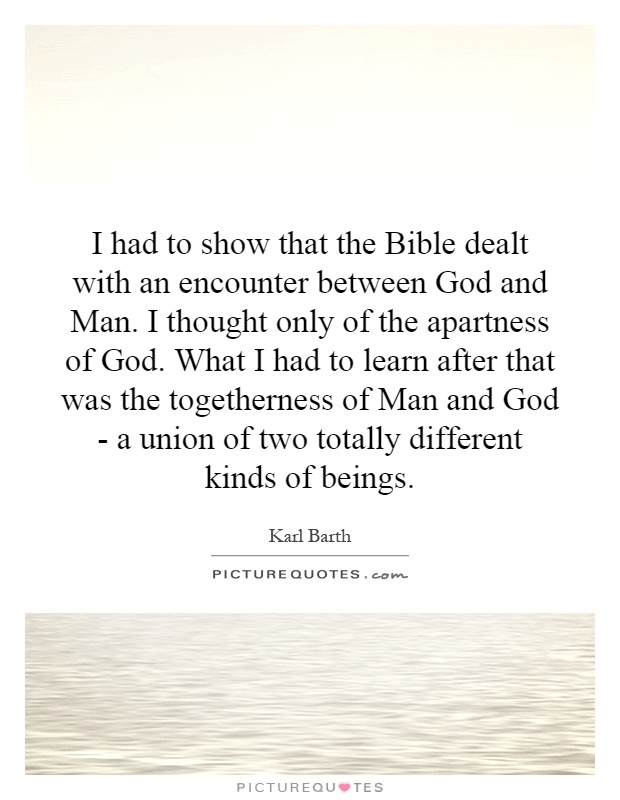 I had to show that the Bible dealt with an encounter between God and Man. I thought only of the apartness of God. What I had to learn after that was the togetherness of Man and God - a union of two totally different kinds of beings Picture Quote #1