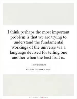 I think perhaps the most important problem is that we are trying to understand the fundamental workings of the universe via a language devised for telling one another when the best fruit is Picture Quote #1