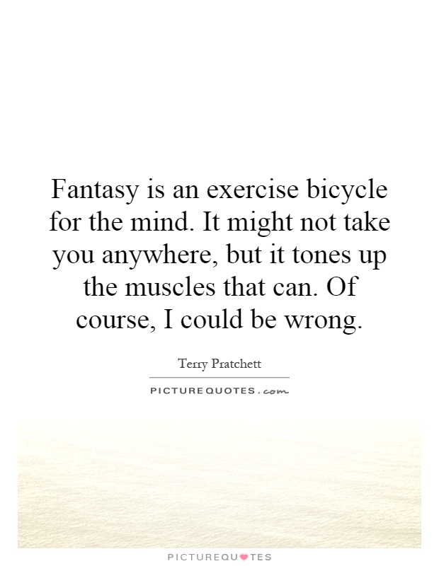 Fantasy is an exercise bicycle for the mind. It might not take you anywhere, but it tones up the muscles that can. Of course, I could be wrong Picture Quote #1