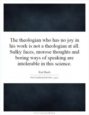 The theologian who has no joy in his work is not a theologian at all. Sulky faces, morose thoughts and boring ways of speaking are intolerable in this science Picture Quote #1