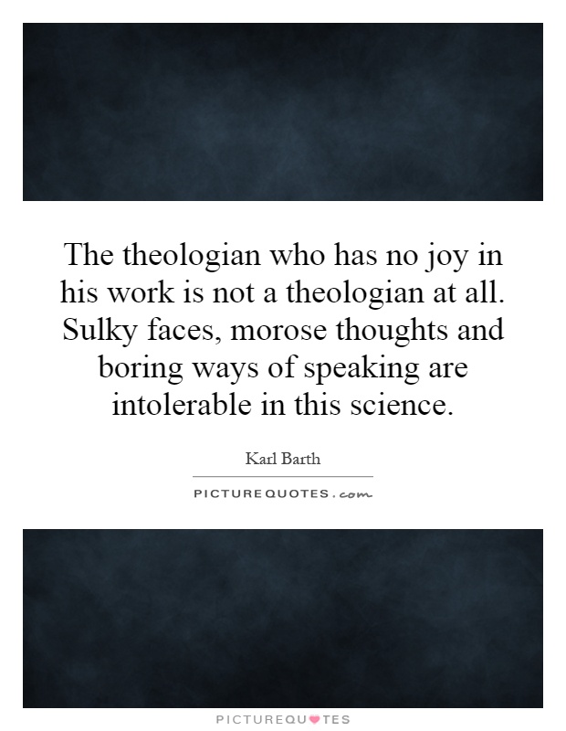 The theologian who has no joy in his work is not a theologian at all. Sulky faces, morose thoughts and boring ways of speaking are intolerable in this science Picture Quote #1