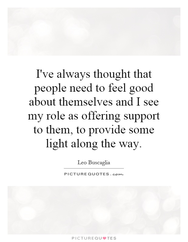 I've always thought that people need to feel good about themselves and I see my role as offering support to them, to provide some light along the way Picture Quote #1
