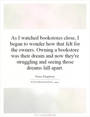 As I watched bookstores close, I began to wonder how that felt for the owners. Owning a bookstore was their dream and now they're struggling and seeing those dreams fall apart Picture Quote #1