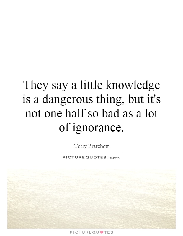 They say a little knowledge is a dangerous thing, but it's not one half so bad as a lot of ignorance Picture Quote #1
