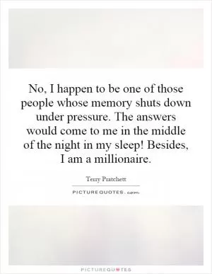 No, I happen to be one of those people whose memory shuts down under pressure. The answers would come to me in the middle of the night in my sleep! Besides, I am a millionaire Picture Quote #1