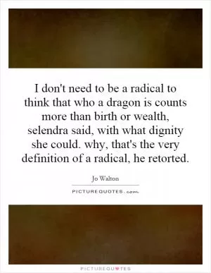 I don't need to be a radical to think that who a dragon is counts more than birth or wealth, selendra said, with what dignity she could. why, that's the very definition of a radical, he retorted Picture Quote #1