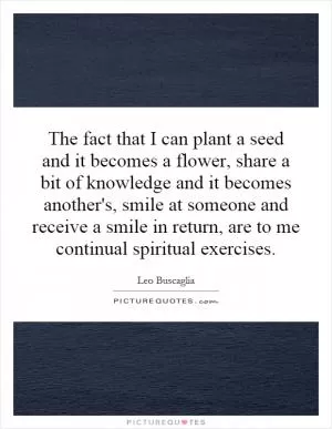 The fact that I can plant a seed and it becomes a flower, share a bit of knowledge and it becomes another's, smile at someone and receive a smile in return, are to me continual spiritual exercises Picture Quote #1