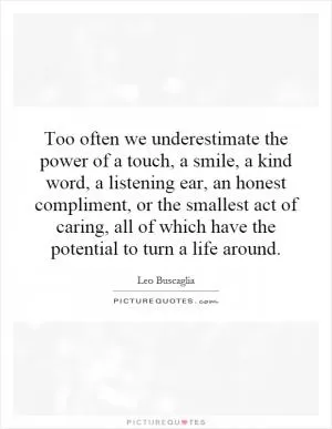 Too often we underestimate the power of a touch, a smile, a kind word, a listening ear, an honest compliment, or the smallest act of caring, all of which have the potential to turn a life around Picture Quote #1