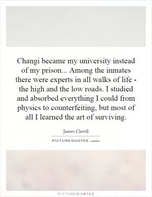 Changi became my university instead of my prison... Among the inmates there were experts in all walks of life - the high and the low roads. I studied and absorbed everything I could from physics to counterfeiting, but most of all I learned the art of surviving Picture Quote #1