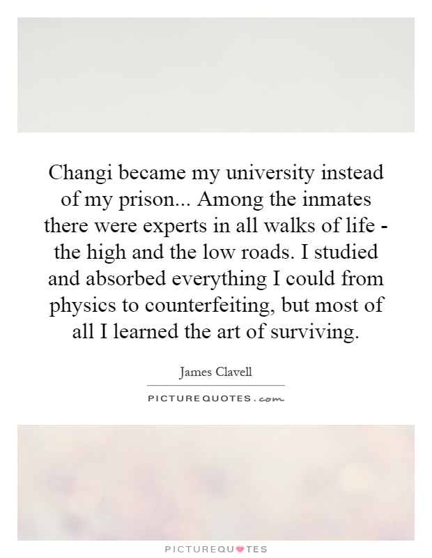 Changi became my university instead of my prison... Among the inmates there were experts in all walks of life - the high and the low roads. I studied and absorbed everything I could from physics to counterfeiting, but most of all I learned the art of surviving Picture Quote #1