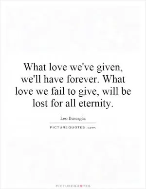 What love we've given, we'll have forever. What love we fail to give, will be lost for all eternity Picture Quote #1