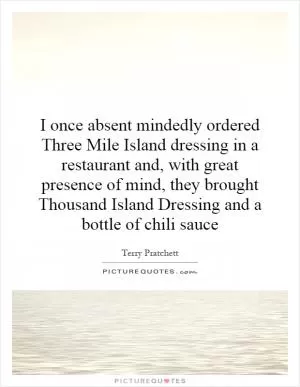 I once absent mindedly ordered Three Mile Island dressing in a restaurant and, with great presence of mind, they brought Thousand Island Dressing and a bottle of chili sauce Picture Quote #1