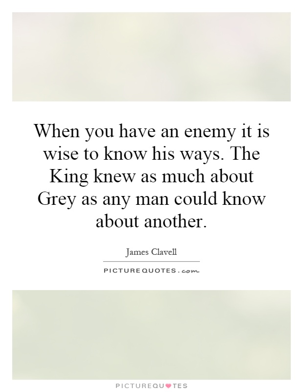 When you have an enemy it is wise to know his ways. The King knew as much about Grey as any man could know about another Picture Quote #1