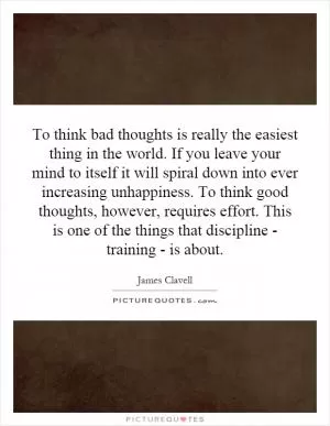To think bad thoughts is really the easiest thing in the world. If you leave your mind to itself it will spiral down into ever increasing unhappiness. To think good thoughts, however, requires effort. This is one of the things that discipline - training - is about Picture Quote #1
