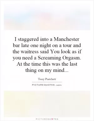 I staggered into a Manchester bar late one night on a tour and the waitress said You look as if you need a Screaming Orgasm. At the time this was the last thing on my mind Picture Quote #1