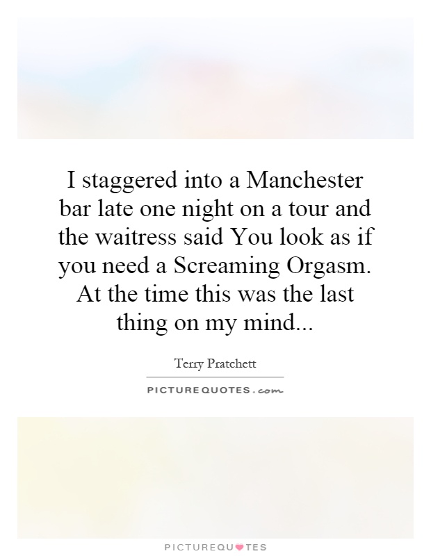 I staggered into a Manchester bar late one night on a tour and the waitress said You look as if you need a Screaming Orgasm. At the time this was the last thing on my mind Picture Quote #1