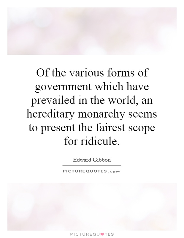 Of the various forms of government which have prevailed in the world, an hereditary monarchy seems to present the fairest scope for ridicule Picture Quote #1