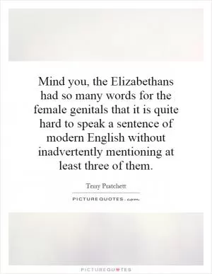 Mind you, the Elizabethans had so many words for the female genitals that it is quite hard to speak a sentence of modern English without inadvertently mentioning at least three of them Picture Quote #1
