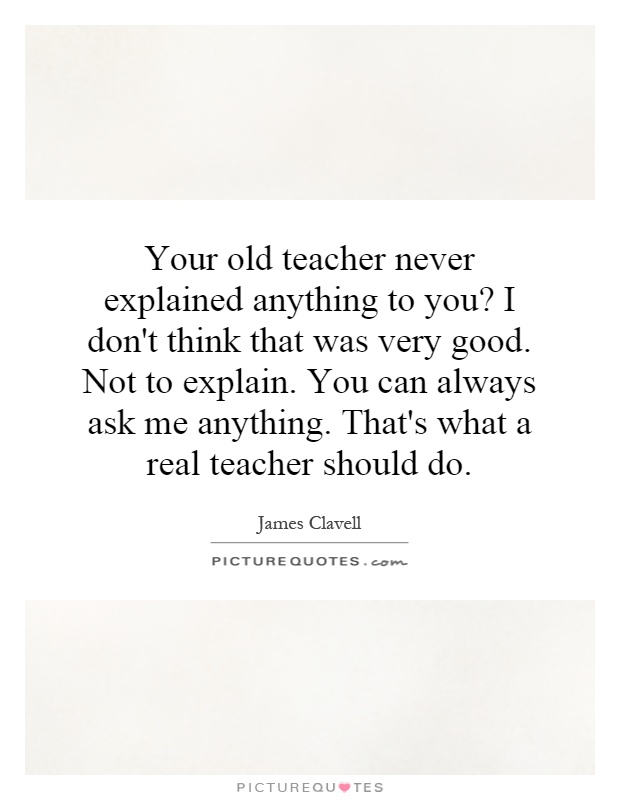 Your old teacher never explained anything to you? I don't think that was very good. Not to explain. You can always ask me anything. That's what a real teacher should do Picture Quote #1