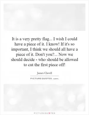 It is a very pretty flag... I wish I could have a piece of it. I know! If it's so important, I think we should all have a piece of it. Don't you?... Now we should decide - who should be allowed to cut the first piece off! Picture Quote #1