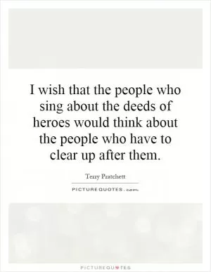 I wish that the people who sing about the deeds of heroes would think about the people who have to clear up after them Picture Quote #1