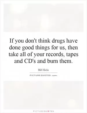 If you don't think drugs have done good things for us, then take all of your records, tapes and CD's and burn them Picture Quote #1