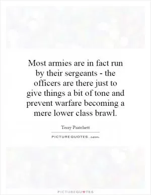 Most armies are in fact run by their sergeants - the officers are there just to give things a bit of tone and prevent warfare becoming a mere lower class brawl Picture Quote #1