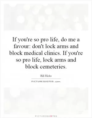 If you're so pro life, do me a favour: don't lock arms and block medical clinics. If you're so pro life, lock arms and block cemeteries Picture Quote #1