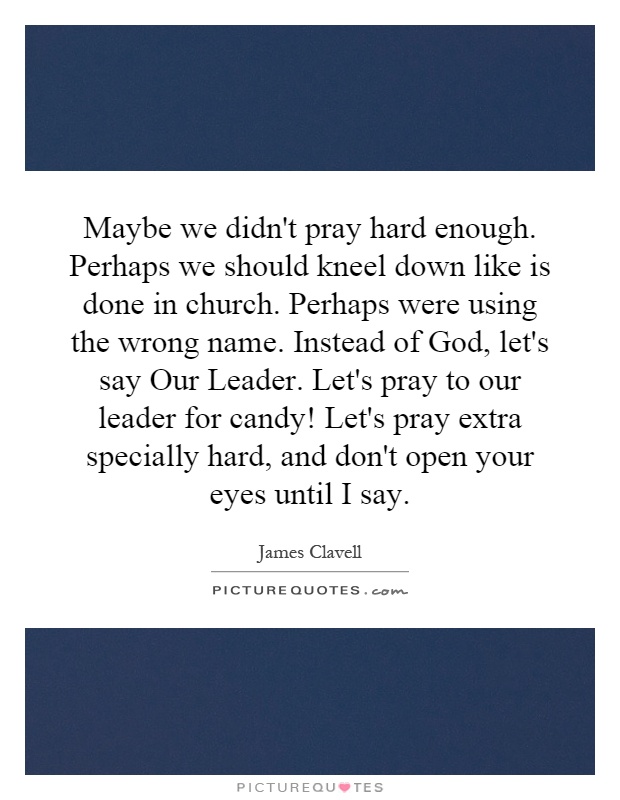 Maybe we didn't pray hard enough. Perhaps we should kneel down like is done in church. Perhaps were using the wrong name. Instead of God, let's say Our Leader. Let's pray to our leader for candy! Let's pray extra specially hard, and don't open your eyes until I say Picture Quote #1