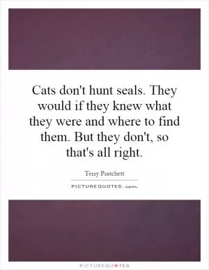 Cats don't hunt seals. They would if they knew what they were and where to find them. But they don't, so that's all right Picture Quote #1