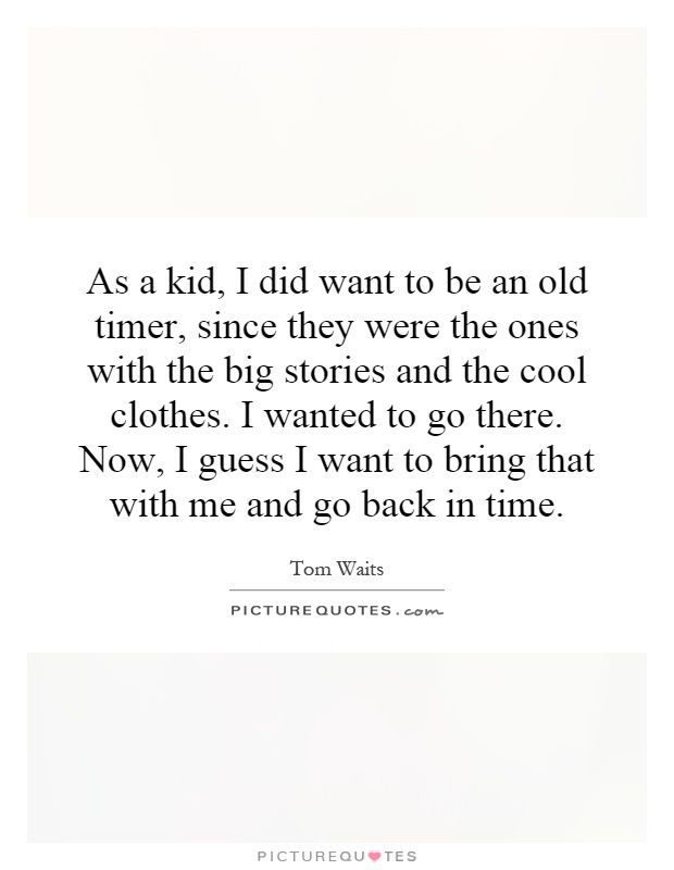 As a kid, I did want to be an old timer, since they were the ones with the big stories and the cool clothes. I wanted to go there. Now, I guess I want to bring that with me and go back in time Picture Quote #1