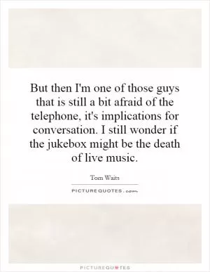 But then I'm one of those guys that is still a bit afraid of the telephone, it's implications for conversation. I still wonder if the jukebox might be the death of live music Picture Quote #1
