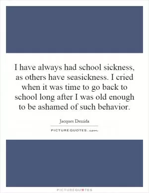 I have always had school sickness, as others have seasickness. I cried when it was time to go back to school long after I was old enough to be ashamed of such behavior Picture Quote #1