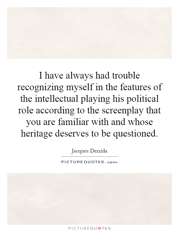 I have always had trouble recognizing myself in the features of the intellectual playing his political role according to the screenplay that you are familiar with and whose heritage deserves to be questioned Picture Quote #1