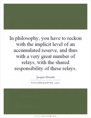 In philosophy, you have to reckon with the implicit level of an accumulated reserve, and thus with a very great number of relays, with the shared responsibility of these relays Picture Quote #1