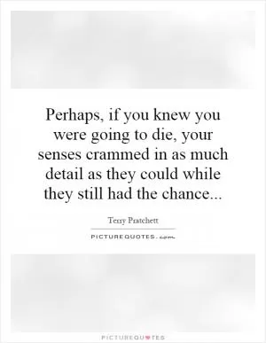 Perhaps, if you knew you were going to die, your senses crammed in as much detail as they could while they still had the chance Picture Quote #1