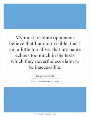 My most resolute opponents believe that I am too visible, that I am a little too alive, that my name echoes too much in the texts which they nevertheless claim to be inaccessible Picture Quote #1