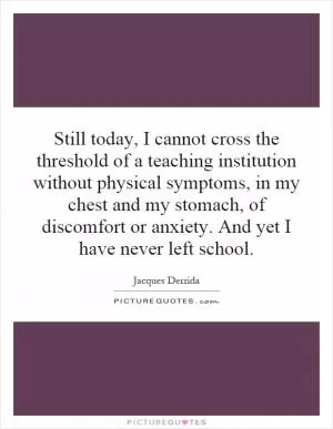 Still today, I cannot cross the threshold of a teaching institution without physical symptoms, in my chest and my stomach, of discomfort or anxiety. And yet I have never left school Picture Quote #1
