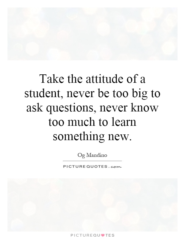 Take the attitude of a student, never be too big to ask questions, never know too much to learn something new Picture Quote #1