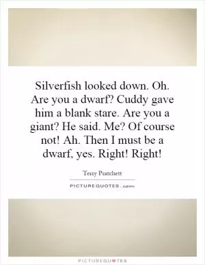 Silverfish looked down. Oh. Are you a dwarf? Cuddy gave him a blank stare. Are you a giant? He said. Me? Of course not! Ah. Then I must be a dwarf, yes. Right! Right! Picture Quote #1