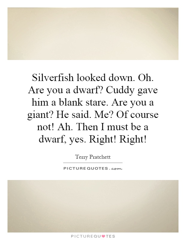 Silverfish looked down. Oh. Are you a dwarf? Cuddy gave him a blank stare. Are you a giant? He said. Me? Of course not! Ah. Then I must be a dwarf, yes. Right! Right! Picture Quote #1