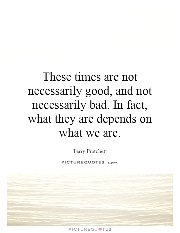 These times are not necessarily good, and not necessarily bad. In fact, what they are depends on what we are Picture Quote #1