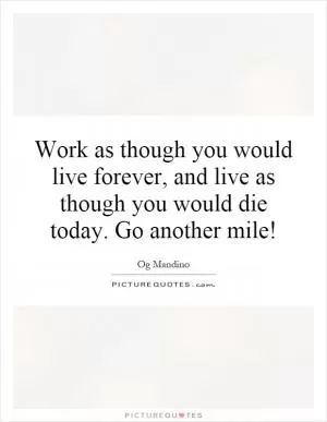 Work as though you would live forever, and live as though you would die today. Go another mile! Picture Quote #1