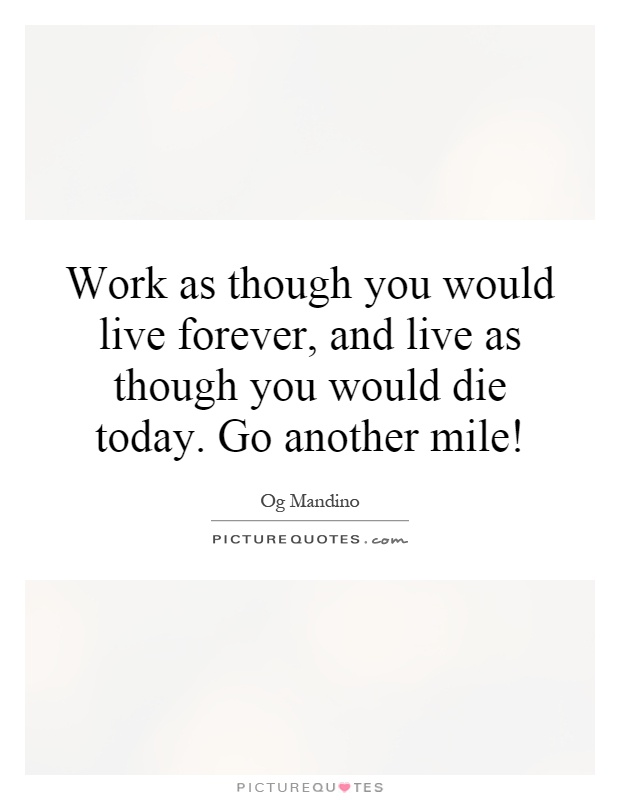 Work as though you would live forever, and live as though you would die today. Go another mile! Picture Quote #1