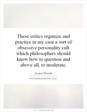 These critics organize and practice in my case a sort of obsessive personality cult which philosophers should know how to question and above all, to moderate Picture Quote #1