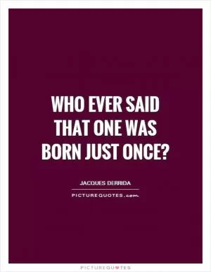 Who ever said that one was born just once? Picture Quote #1