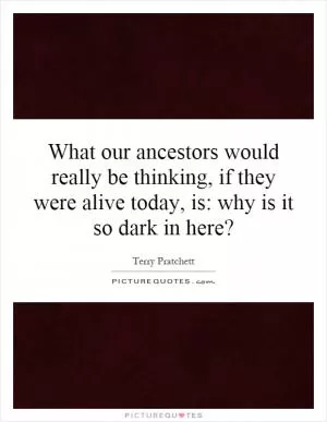 What our ancestors would really be thinking, if they were alive today, is: why is it so dark in here? Picture Quote #1