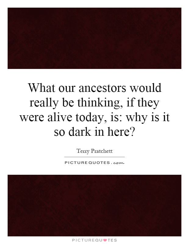 What our ancestors would really be thinking, if they were alive today, is: why is it so dark in here? Picture Quote #1