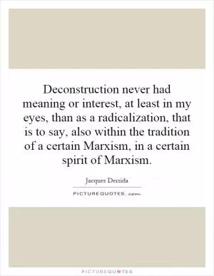 Deconstruction never had meaning or interest, at least in my eyes, than as a radicalization, that is to say, also within the tradition of a certain Marxism, in a certain spirit of Marxism Picture Quote #1